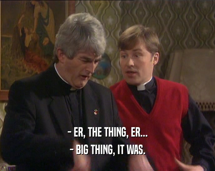 - ER, THE THING, ER... - BIG THING, IT WAS. 