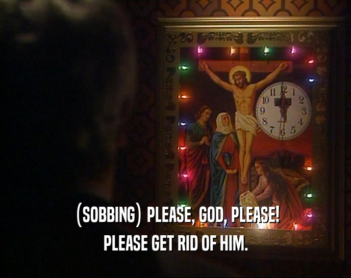 (SOBBING) PLEASE, GOD, PLEASE! PLEASE GET RID OF HIM. 