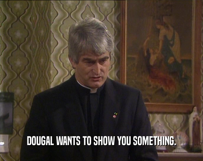 DOUGAL WANTS TO SHOW YOU SOMETHING.  