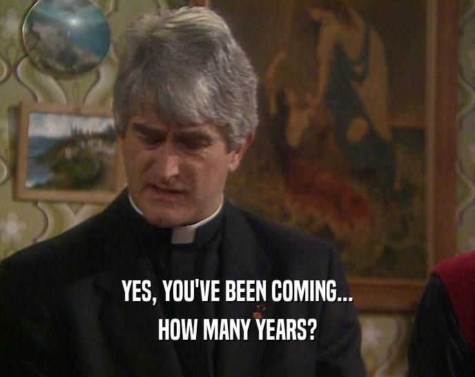 YES, YOU'VE BEEN COMING... HOW MANY YEARS? 