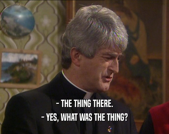 - THE THING THERE. - YES, WHAT WAS THE THING? 