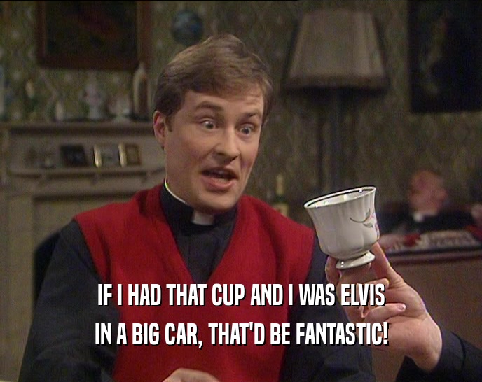 IF I HAD THAT CUP AND I WAS ELVIS IN A BIG CAR, THAT'D BE FANTASTIC! 