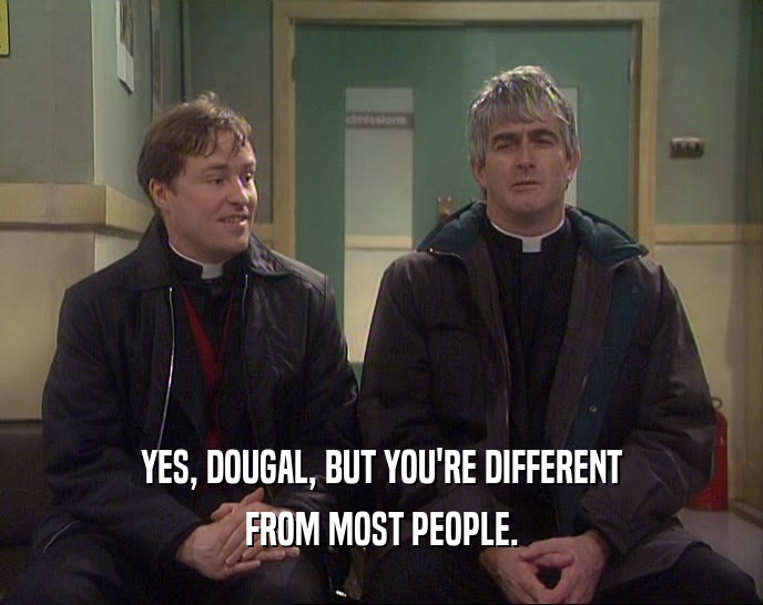 YES, DOUGAL, BUT YOU'RE DIFFERENT FROM MOST PEOPLE. 