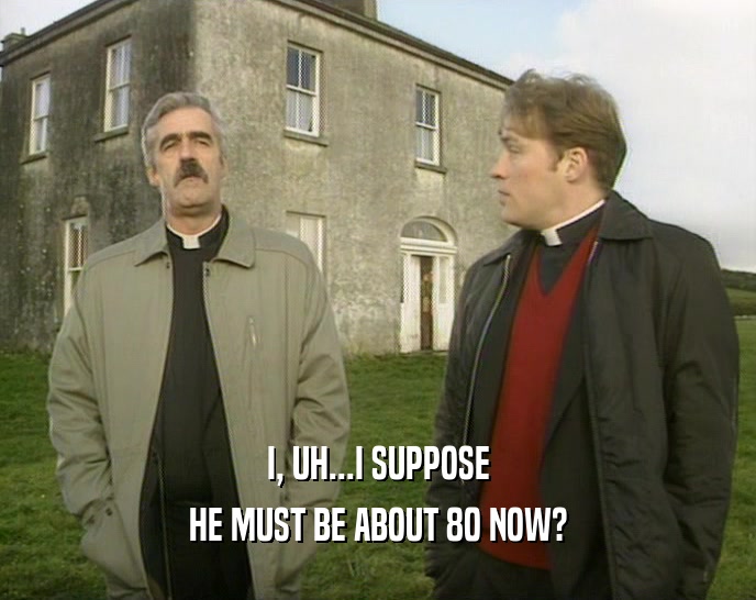 I, UH...I SUPPOSE HE MUST BE ABOUT 80 NOW? 
