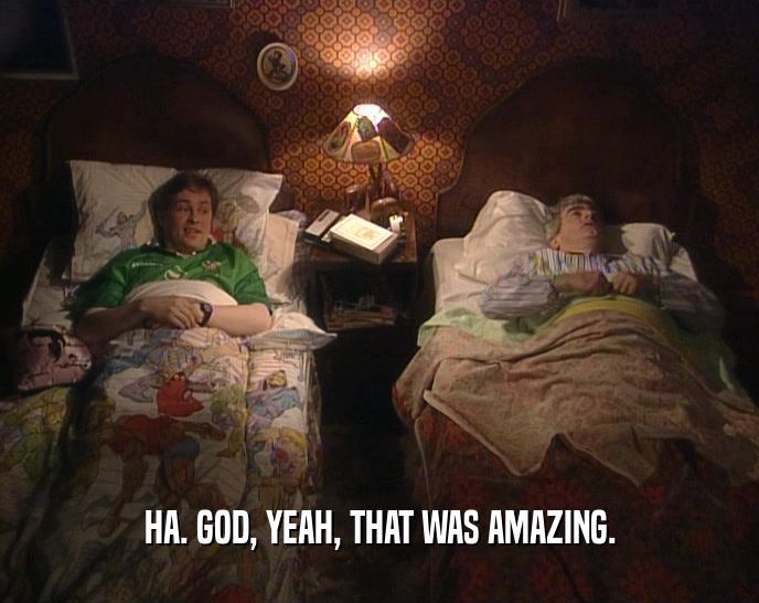 HA. GOD, YEAH, THAT WAS AMAZING.  