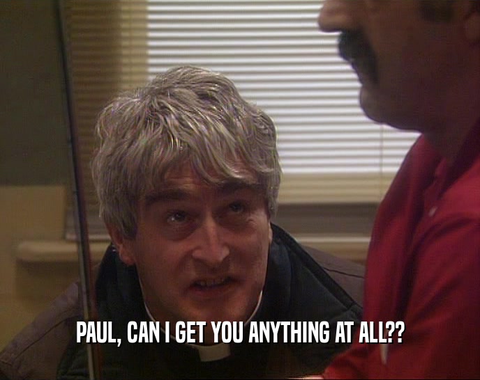 PAUL, CAN I GET YOU ANYTHING AT ALL??  