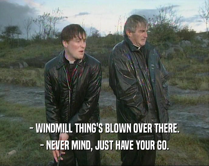 - WINDMILL THING'S BLOWN OVER THERE.
 - NEVER MIND, JUST HAVE YOUR GO.
 