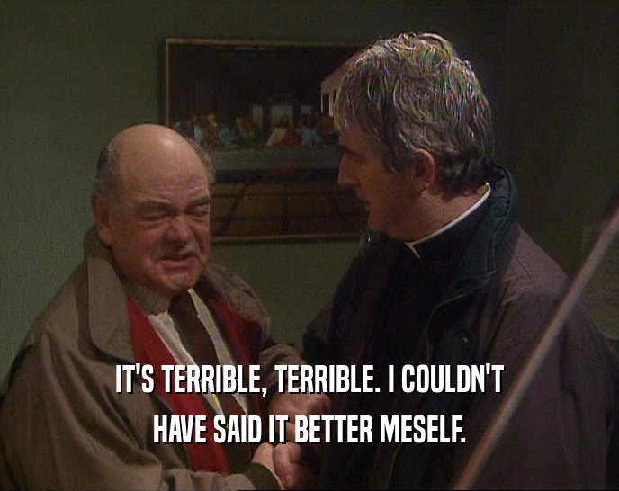 IT'S TERRIBLE, TERRIBLE. I COULDN'T HAVE SAID IT BETTER MESELF. 