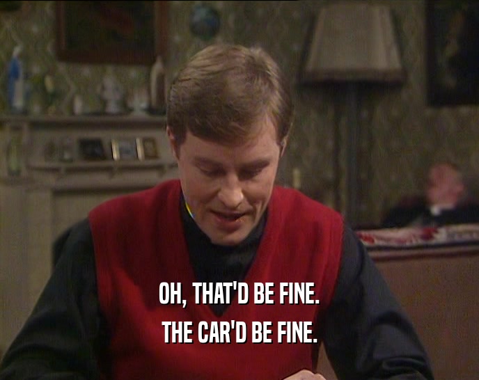 OH, THAT'D BE FINE. THE CAR'D BE FINE. 