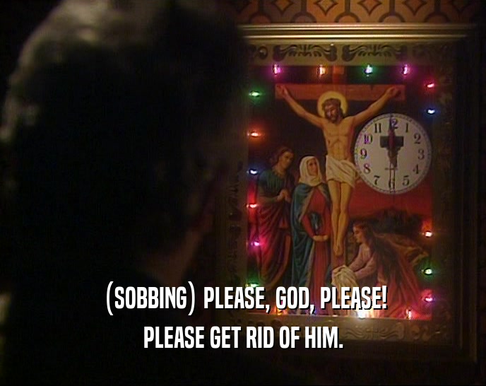 (SOBBING) PLEASE, GOD, PLEASE! PLEASE GET RID OF HIM. 