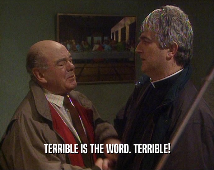 TERRIBLE IS THE WORD. TERRIBLE!  