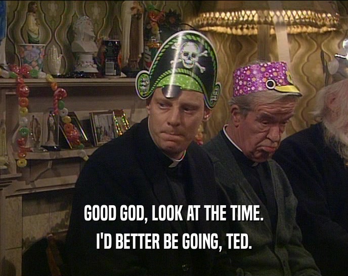 GOOD GOD, LOOK AT THE TIME. I'D BETTER BE GOING, TED. 