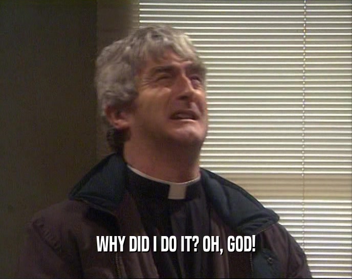 WHY DID I DO IT? OH, GOD!  