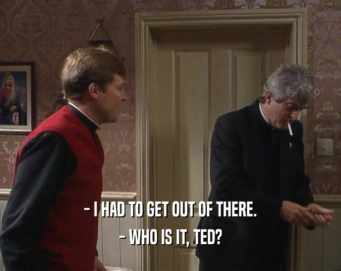 - I HAD TO GET OUT OF THERE.
 - WHO IS IT, TED?
 