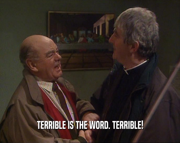 TERRIBLE IS THE WORD. TERRIBLE!  
