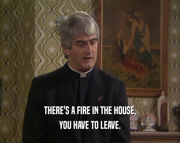 THERE'S A FIRE IN THE HOUSE,
 YOU HAVE TO LEAVE.
 