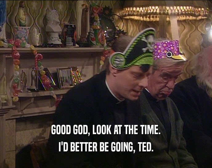 GOOD GOD, LOOK AT THE TIME. I'D BETTER BE GOING, TED. 