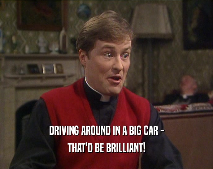 DRIVING AROUND IN A BIG CAR -
 THAT'D BE BRILLIANT!
 