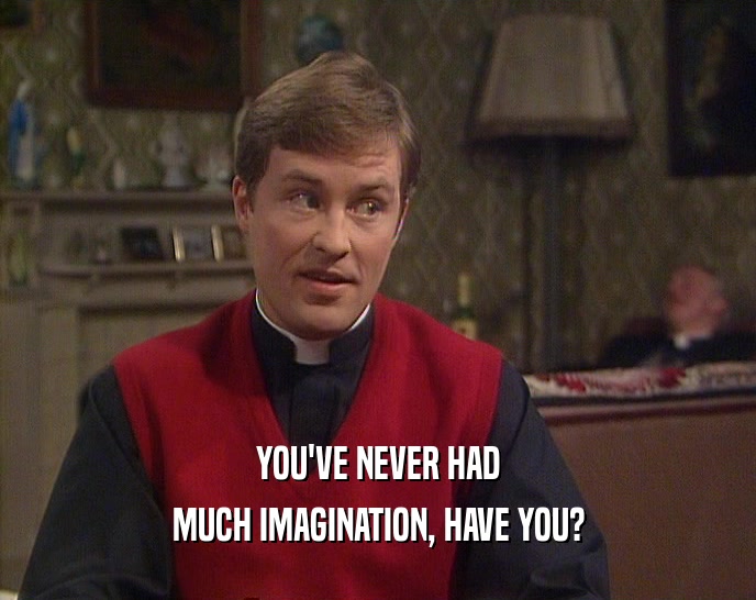 YOU'VE NEVER HAD MUCH IMAGINATION, HAVE YOU? 