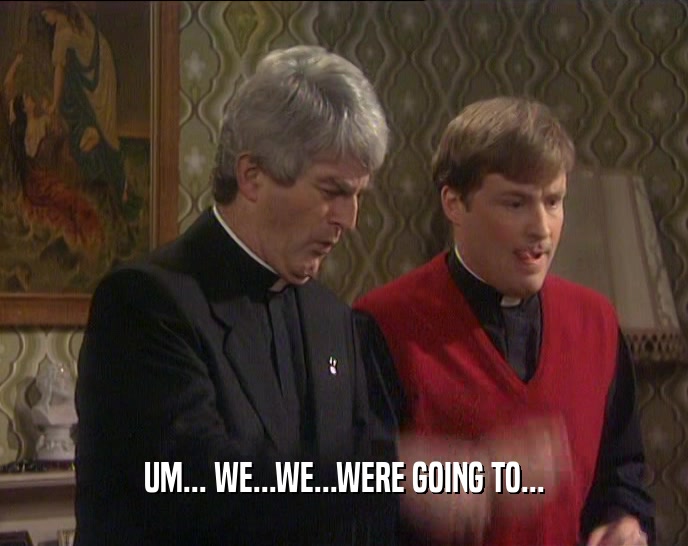 UM... WE...WE...WERE GOING TO...  