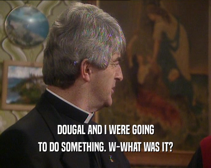 DOUGAL AND I WERE GOING TO DO SOMETHING. W-WHAT WAS IT? 