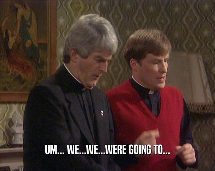 UM... WE...WE...WERE GOING TO...  