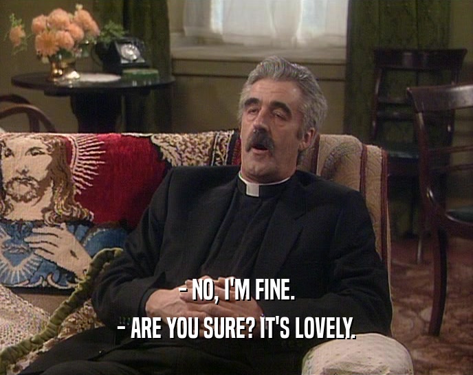 - NO, I'M FINE. - ARE YOU SURE? IT'S LOVELY. 