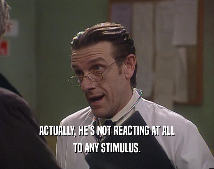 ACTUALLY, HE'S NOT REACTING AT ALL TO ANY STIMULUS. 