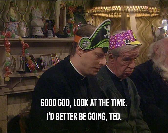 GOOD GOD, LOOK AT THE TIME. I'D BETTER BE GOING, TED. 