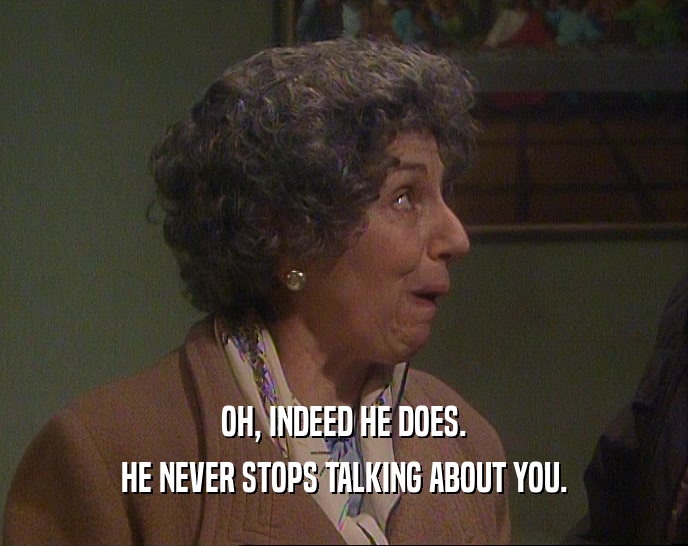 OH, INDEED HE DOES. HE NEVER STOPS TALKING ABOUT YOU. 