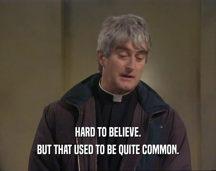HARD TO BELIEVE. BUT THAT USED TO BE QUITE COMMON. 