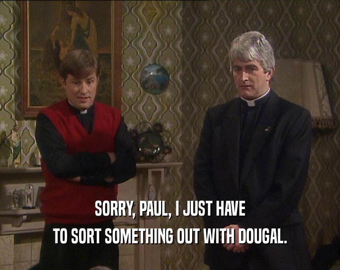 SORRY, PAUL, I JUST HAVE
 TO SORT SOMETHING OUT WITH DOUGAL.
 
