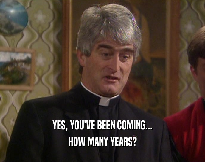 YES, YOU'VE BEEN COMING... HOW MANY YEARS? 