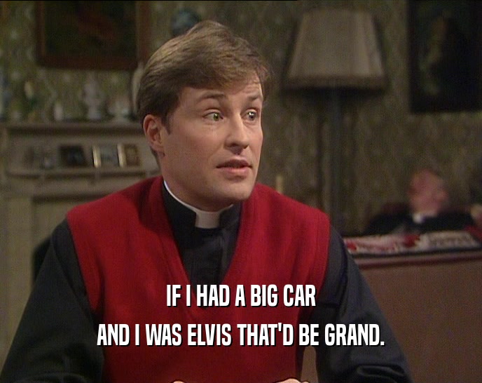 IF I HAD A BIG CAR
 AND I WAS ELVIS THAT'D BE GRAND.
 