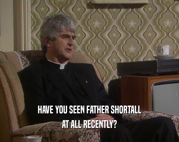 HAVE YOU SEEN FATHER SHORTALL AT ALL RECENTLY? 