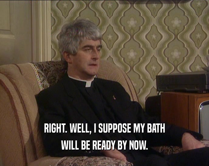 RIGHT. WELL, I SUPPOSE MY BATH WILL BE READY BY NOW. 