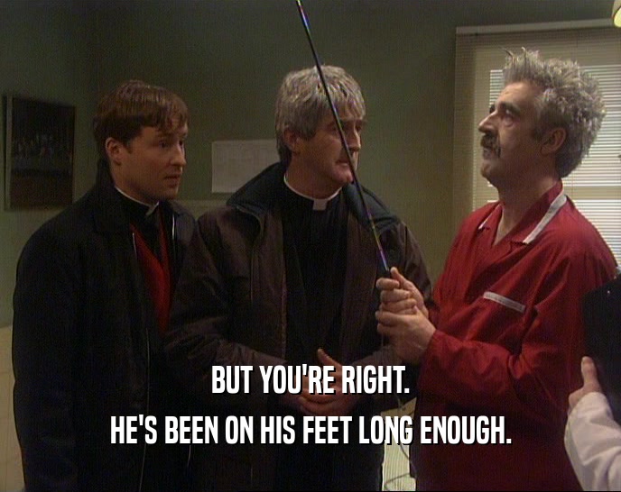 BUT YOU'RE RIGHT. HE'S BEEN ON HIS FEET LONG ENOUGH. 
