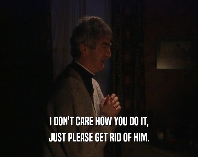 I DON'T CARE HOW YOU DO IT, JUST PLEASE GET RID OF HIM. 