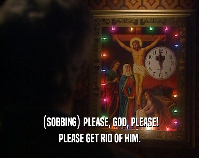 (SOBBING) PLEASE, GOD, PLEASE! PLEASE GET RID OF HIM. 
