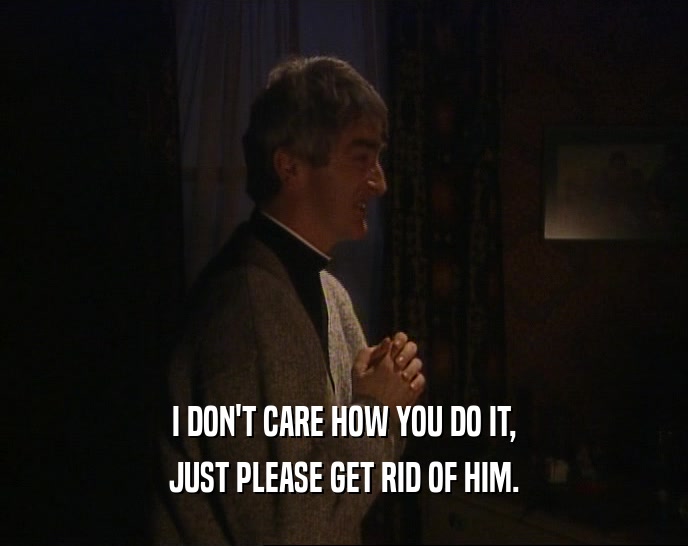 I DON'T CARE HOW YOU DO IT, JUST PLEASE GET RID OF HIM. 