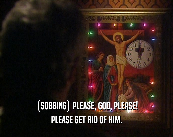 (SOBBING) PLEASE, GOD, PLEASE! PLEASE GET RID OF HIM. 