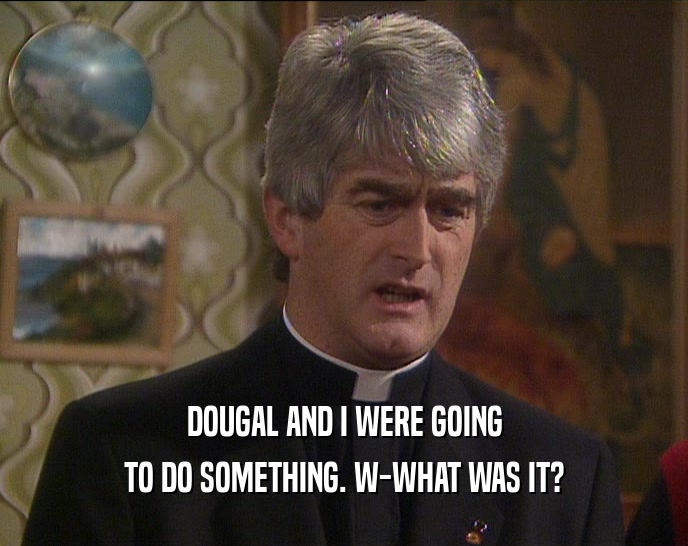 DOUGAL AND I WERE GOING TO DO SOMETHING. W-WHAT WAS IT? 