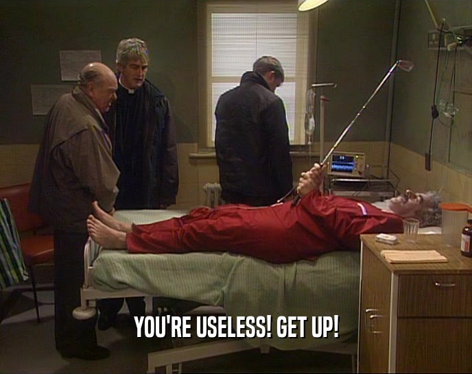 YOU'RE USELESS! GET UP!  