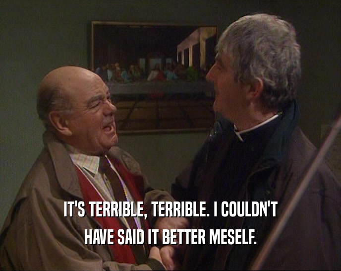 IT'S TERRIBLE, TERRIBLE. I COULDN'T HAVE SAID IT BETTER MESELF. 