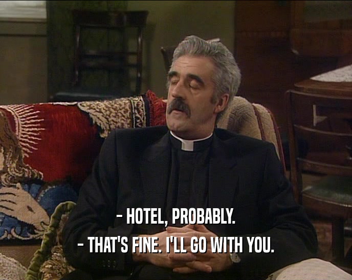 - HOTEL, PROBABLY. - THAT'S FINE. I'LL GO WITH YOU. 