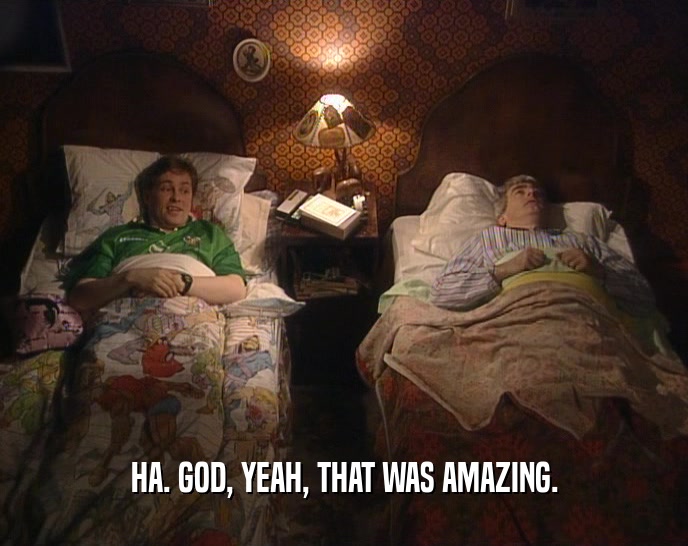 HA. GOD, YEAH, THAT WAS AMAZING.  