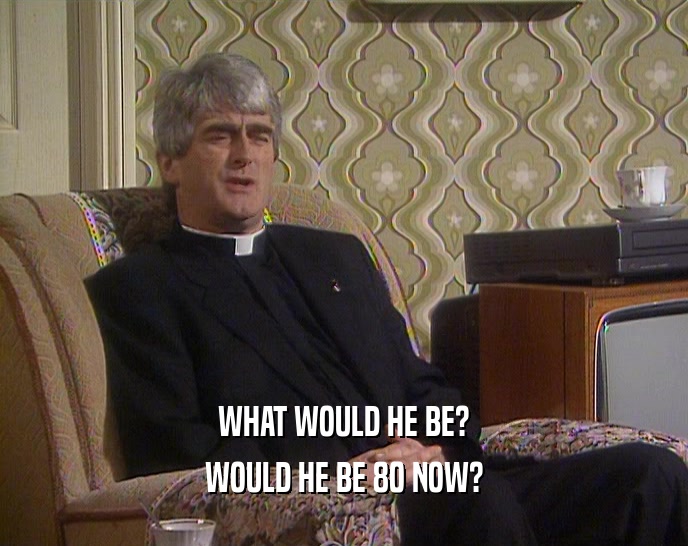 WHAT WOULD HE BE? WOULD HE BE 80 NOW? 
