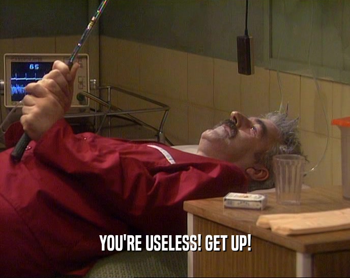 YOU'RE USELESS! GET UP!  