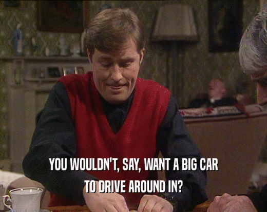 YOU WOULDN'T, SAY, WANT A BIG CAR
 TO DRIVE AROUND IN?
 