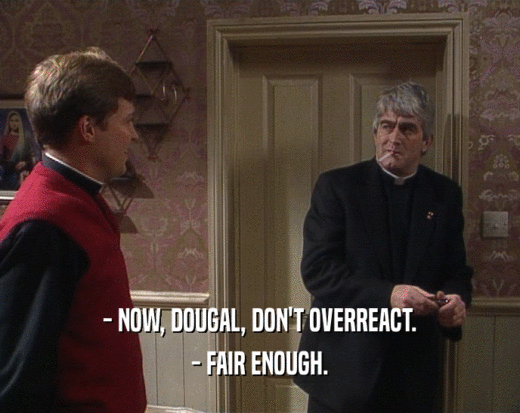 - NOW, DOUGAL, DON'T OVERREACT.
 - FAIR ENOUGH.
 